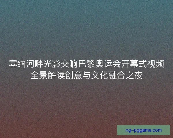 塞纳河畔光影交响巴黎奥运会开幕式视频全景解读创意与文化融合之夜