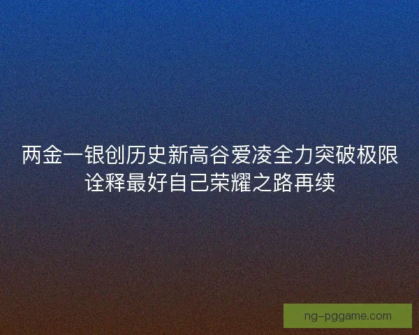 两金一银创历史新高谷爱凌全力突破极限诠释最好自己荣耀之路再续