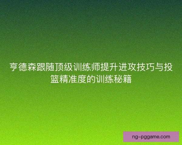 亨德森跟随顶级训练师提升进攻技巧与投篮精准度的训练秘籍